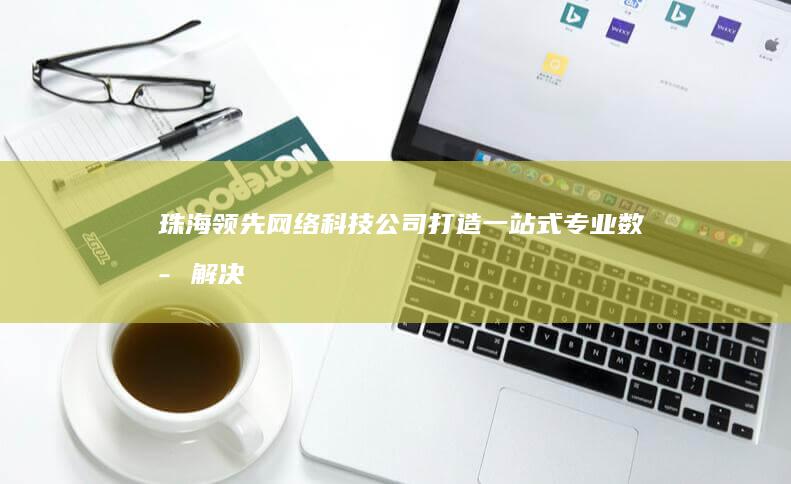 珠海领先网络科技公司：打造一站式专业数字解决方案